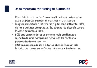 • Conteúdo	interessante	é	uma	das	3	maiores	razões	pelas	
quais	as	pessoas	seguem	marcas	nas	mídias sociais
• Blogs	representam	o	3º	recurso	digital	mais	influente	(31%)	
na	hora	de	fazer	compras,	atrás,	apenas,	de	sites	de	varejo	
(56%)	e	de	marcas	(34%).
• 60%	dos	consumidores	se	sentem	mais	confiantes	a	
respeito	de	uma	companhia	depois	de	ler	conteúdo	
personalizado	em	seu	site.
• 84%	das	pessoas	de	25	a	34	anos	abandonam	um	site	
favorito	por	causa	de	anúncios	intrusivos	e	irrelevantes.
Os números do	Marketing	de	Conteúdo
 
