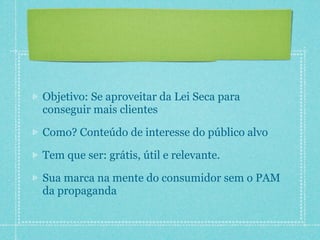 Objetivo: Se aproveitar da Lei Seca para
conseguir mais clientes

Como? Conteúdo de interesse do público alvo

Tem que ser: grátis, útil e relevante.

Sua marca na mente do consumidor sem o PAM
da propaganda
 
