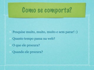 Como se comporta?


Pesquise muito, muito, muito e sem parar! :)

Quanto tempo passa na web?

O que ele procura?

Quando ele procura?
 