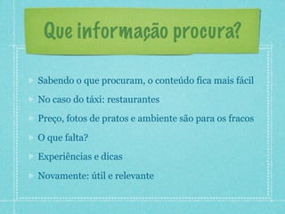 Que informação procura?

Sabendo o que procuram, o conteúdo fica mais fácil
No caso do táxi: restaurantes
Preço, fotos de pratos e ambiente são para os fracos

O que falta?
Experiências e dicas

Novamente: útil e relevante
 