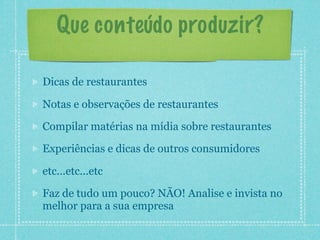 Que conteúdo produzir?

Dicas de restaurantes

Notas e observações de restaurantes

Compilar matérias na mídia sobre restaurantes

Experiências e dicas de outros consumidores

etc...etc...etc

Faz de tudo um pouco? NÃO! Analise e invista no
melhor para a sua empresa
 