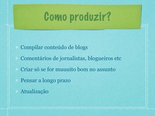 Como produzir?

Compilar conteúdo de blogs

Comentários de jornalistas, blogueiros etc

Criar só se for muuuito bom no assunto

Pensar a longo prazo

Atualização
 