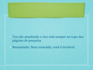 Um site atualizado e rico está sempre no topo das
páginas de pesquisa

Resumindo: Sem conteúdo, você é invisível.
 