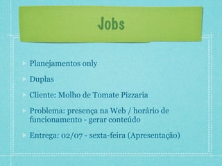 Jobs

Planejamentos only

Duplas

Cliente: Molho de Tomate Pizzaria

Problema: presença na Web / horário de
funcionamento - gerar conteúdo

Entrega: 02/07 - sexta-feira (Apresentação)
 