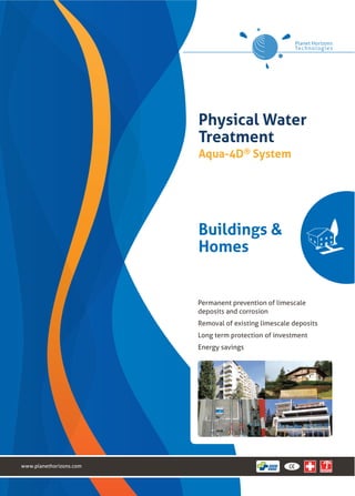 Physical Water
                         Treatment
                         Aqua-4D® System




                         Buildings &
                         Homes


                         Permanent prevention of limescale
                         deposits and corrosion
                         Removal of existing limescale deposits
                         Long term protection of investment
                         Energy savings




www.planethorizons.com
 