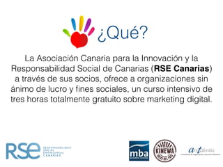 ¿Qué?
La Asociación Canaria para la Innovación y la
Responsabilidad Social de Canarias (RSE Canarias)
a través de sus socios, ofrece a organizaciones sin
ánimo de lucro y ﬁnes sociales, un curso intensivo de
tres horas totalmente gratuito sobre marketing digital.
 