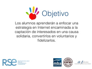 Los alumnos aprenderán a enfocar una
estrategia en Internet encaminada a la
captación de interesados en una causa
solidaria, convertirlos en voluntarios y
ﬁdelizarlos.
Objetivo
 