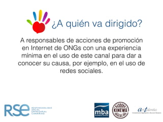 A responsables de acciones de promoción
en Internet de ONGs con una experiencia
mínima en el uso de este canal para dar a
conocer su causa, por ejemplo, en el uso de
redes sociales.
¿A quién va dirigido?
 