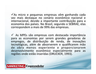   s	
   micro	
   e	
   pequenas	
   empresas	
   vêm	
   ganhando	
   cada	
  
  A
vez	
   mais	
   destaque	
   no	
   cenário	
   econômico	
   nacional	
   e	
  
internacional,	
   devido	
   a	
   importante	
   contribuição	
   para	
   a	
  
economia	
  dos	
  países.	
  No	
  Brasil,	
  segundo	
  o	
  SEBRAE,	
  elas	
  
correspondem	
  a	
  mais	
  de	
  99%	
  das	
  empresas.	
  

 	
   As	
   MPEs	
   são	
   empresas	
   com	
   destacada	
   importância	
  
para	
   as	
   economias	
   por	
   serem	
   grandes	
   geradoras	
   de	
  
empregos,	
   de	
   distribuição	
   de	
   renda,	
   de	
   inovações	
  
tecnológicas,	
   além	
   de	
   absorverem	
   e	
   qualiﬁcarem	
   mão	
  
de	
   obra	
   menos	
   experiente	
   e	
   proporcionarem	
  
desenvolvimento	
   econômico	
   especialmente	
   para	
   as	
  
regiões	
  onde	
  estão	
  inseridas	
  (DRUCKER,	
  1993).	
  
 