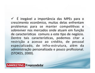  	
   É	
   inegável	
   a	
   importância	
   das	
   MPEs	
   para	
   o	
  
crescimento	
   econômico,	
   muitas	
   delas	
   enfrentam	
  
problemas	
   para	
   se	
   manter	
   compe((vas	
   e	
  
sobreviver	
   nos	
   mercados	
   onde	
   atuam	
   em	
   função	
  
de	
  caracterís(cas	
   	
  comuns	
  a	
  este	
  (po	
  de	
  negócio.	
  
Dentre	
   tais	
   caracterís(cas,	
   podemos	
   citar	
   a	
  
restrição	
   a	
   acesso	
   ao	
   crédito,	
   de	
   pessoal	
  
especializado,	
   de	
   infra-­‐estrutura,	
   além	
   da	
  
administração	
  personalizada	
  e	
  pouco	
  proﬁssional.	
  
(STOKES,	
  2000).	
  
 