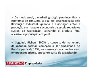  De	
  modo	
  geral,	
  o	
  marke(ng	
  surgiu	
  para	
  incen(var	
  a	
  
  	
  
economia	
   de	
   consumo,	
   a	
   qual	
   foi	
   desencadeada	
   pela	
  
Revolução	
   Industrial,	
   quando	
   a	
   associação	
   entre	
   a	
  
produção	
  em	
  massa	
  e	
  a	
  economia	
  de	
  escala	
  reduziu	
  os	
  
custos	
   de	
   fabricação,	
   tornando	
   o	
   produto	
   ﬁnal	
  
acessível	
  à	
  população	
  em	
  geral.	
  

 	
   Segundo	
   Richers	
   (2003),	
   o	
   conceito	
   de	
   marke(ng,	
  
de	
   maneira	
   formal,	
   começou	
   a	
   ser	
   trabalhado	
   no	
  
Brasil	
   a	
   par(r	
   de	
   1954,	
   na	
   mesma	
   escola	
   que	
   iniciou	
   o	
  
empreendedorismo,	
  enquanto	
  curso	
  de	
  capacitação.	
  
 