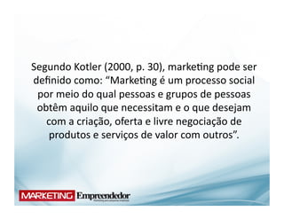 Segundo	
  Kotler	
  (2000,	
  p.	
  30),	
  marke(ng	
  pode	
  ser	
  
deﬁnido	
  como:	
  “Marke(ng	
  é	
  um	
  processo	
  social	
  
 por	
  meio	
  do	
  qual	
  pessoas	
  e	
  grupos	
  de	
  pessoas	
  
 obtêm	
  aquilo	
  que	
  necessitam	
  e	
  o	
  que	
  desejam	
  
   com	
  a	
  criação,	
  oferta	
  e	
  livre	
  negociação	
  de	
  
    produtos	
  e	
  serviços	
  de	
  valor	
  com	
  outros”.	
  
 