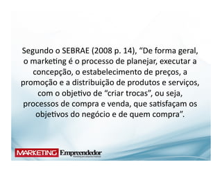 Segundo	
  o	
  SEBRAE	
  (2008	
  p.	
  14),	
  “De	
  forma	
  geral,	
  
 o	
  marke(ng	
  é	
  o	
  processo	
  de	
  planejar,	
  executar	
  a	
  
      concepção,	
  o	
  estabelecimento	
  de	
  preços,	
  a	
  
promoção	
  e	
  a	
  distribuição	
  de	
  produtos	
  e	
  serviços,	
  
       com	
  o	
  obje(vo	
  de	
  “criar	
  trocas”,	
  ou	
  seja,	
  
 processos	
  de	
  compra	
  e	
  venda,	
  que	
  sa(sfaçam	
  os	
  
       obje(vos	
  do	
  negócio	
  e	
  de	
  quem	
  compra”.	
  
 