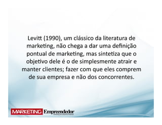 Levir	
  (1990),	
  um	
  clássico	
  da	
  literatura	
  de	
  
 marke(ng,	
  não	
  chega	
  a	
  dar	
  uma	
  deﬁnição	
  
 pontual	
  de	
  marke(ng,	
  mas	
  sinte(za	
  que	
  o	
  
 obje(vo	
  dele	
  é	
  o	
  de	
  simplesmente	
  atrair	
  e	
  
manter	
  clientes;	
  fazer	
  com	
  que	
  eles	
  comprem	
  
  de	
  sua	
  empresa	
  e	
  não	
  dos	
  concorrentes.	
  	
  
 
