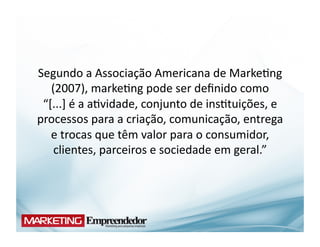 Segundo	
  a	
  Associação	
  Americana	
  de	
  Marke(ng	
  
   (2007),	
  marke(ng	
  pode	
  ser	
  deﬁnido	
  como	
  	
  	
  	
  
 “[...]	
  é	
  a	
  a(vidade,	
  conjunto	
  de	
  ins(tuições,	
  e	
  
processos	
  para	
  a	
  criação,	
  comunicação,	
  entrega	
  
   e	
  trocas	
  que	
  têm	
  valor	
  para	
  o	
  consumidor,	
  
    clientes,	
  parceiros	
  e	
  sociedade	
  em	
  geral.”	
  
 