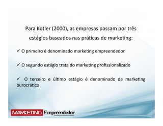 Para	
  Kotler	
  (2000),	
  as	
  empresas	
  passam	
  por	
  três	
  
         estágios	
  baseados	
  nas	
  prá(cas	
  de	
  marke(ng:	
  

 O	
  primeiro	
  é	
  denominado	
  marke(ng	
  empreendedor	
  	
  
 	
  

 O	
  segundo	
  estágio	
  trata	
  do	
  marke(ng	
  proﬁssionalizado	
  	
  
 	
  

 	
   O	
   terceiro	
   e	
   úl(mo	
   estágio	
   é	
   denominado	
   de	
   marke(ng	
  
burocrá(co	
  	
  
 
