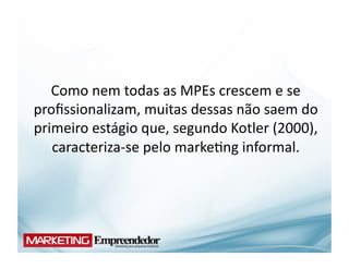 Como	
  nem	
  todas	
  as	
  MPEs	
  crescem	
  e	
  se	
  
proﬁssionalizam,	
  muitas	
  dessas	
  não	
  saem	
  do	
  
primeiro	
  estágio	
  que,	
  segundo	
  Kotler	
  (2000),	
  
   caracteriza-­‐se	
  pelo	
  marke(ng	
  informal.	
  
 