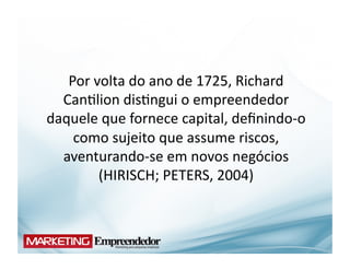 Por	
  volta	
  do	
  ano	
  de	
  1725,	
  Richard	
  
  Can(lion	
  dis(ngui	
  o	
  empreendedor	
  
daquele	
  que	
  fornece	
  capital,	
  deﬁnindo-­‐o	
  
    como	
  sujeito	
  que	
  assume	
  riscos,	
  
  aventurando-­‐se	
  em	
  novos	
  negócios	
  
           (HIRISCH;	
  PETERS,	
  2004)	
  
 