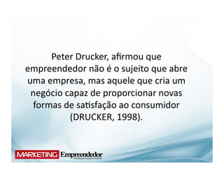 Peter	
  Drucker,	
  aﬁrmou	
  que	
  
empreendedor	
  não	
  é	
  o	
  sujeito	
  que	
  abre	
  
uma	
  empresa,	
  mas	
  aquele	
  que	
  cria	
  um	
  
 negócio	
  capaz	
  de	
  proporcionar	
  novas	
  
 formas	
  de	
  sa(sfação	
  ao	
  consumidor	
  
             (DRUCKER,	
  1998).	
  
 