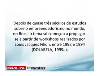 Depois	
  de	
  quase	
  três	
  séculos	
  de	
  estudos	
  
 sobre	
  o	
  empreendedorismo	
  no	
  mundo,	
  
no	
  Brasil	
  o	
  tema	
  só	
  começou	
  a	
  propagar-­‐
 se	
  a	
  par(r	
  de	
  workshops	
  realizados	
  por	
  
 Louis	
  Jacques	
  Filion,	
  entre	
  1992	
  e	
  1994	
  
                 (DOLABELA,	
  1999a).	
  
 