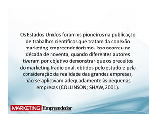Os	
  Estados	
  Unidos	
  foram	
  os	
  pioneiros	
  na	
  publicação	
  
   de	
  trabalhos	
  cienYﬁcos	
  que	
  tratam	
  da	
  conexão	
  
  marke(ng-­‐empreendedorismo.	
  Isso	
  ocorreu	
  na	
  
   década	
  de	
  noventa,	
  quando	
  diferentes	
  autores	
  
 (veram	
  por	
  obje(vo	
  demonstrar	
  que	
  os	
  preceitos	
  
do	
  marke(ng	
  tradicional,	
  ob(dos	
  pelo	
  estudo	
  e	
  pela	
  
 consideração	
  da	
  realidade	
  das	
  grandes	
  empresas,	
  
  não	
  se	
  aplicavam	
  adequadamente	
  às	
  pequenas	
  
           empresas	
  (COLLINSON;	
  SHAW,	
  2001).	
  
 