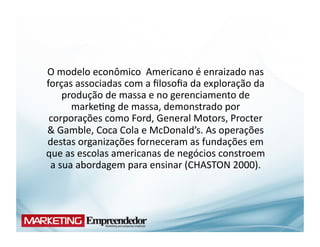 O	
  modelo	
  econômico	
  	
  Americano	
  é	
  enraizado	
  nas	
  
forças	
  associadas	
  com	
  a	
  ﬁlosoﬁa	
  da	
  exploração	
  da	
  
       produção	
  de	
  massa	
  e	
  no	
  gerenciamento	
  de	
  
         marke(ng	
  de	
  massa,	
  demonstrado	
  por	
  
 corporações	
  como	
  Ford,	
  General	
  Motors,	
  Procter	
  
&	
  Gamble,	
  Coca	
  Cola	
  e	
  McDonald’s.	
  As	
  operações	
  
destas	
  organizações	
  forneceram	
  as	
  fundações	
  em	
  
que	
  as	
  escolas	
  americanas	
  de	
  negócios	
  constroem	
  
 a	
  sua	
  abordagem	
  para	
  ensinar	
  (CHASTON	
  2000).	
  
 