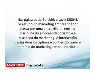 Nas	
  palavras	
  de	
  Burskirk	
  e	
  Lavik	
  (2004),	
  	
  	
  	
  	
  
  “o	
  estudo	
  do	
  marke(ng	
  empreendedor	
  
    passa	
  por	
  uma	
  encruzilhada	
  entre	
  a	
  
    disciplina	
  do	
  empreendedorismo	
  e	
  a	
  
   disciplina	
  do	
  marke(ng.	
  A	
  intersecção	
  
destas	
  duas	
  disciplinas	
  é	
  conhecido	
  como	
  o	
  
  domínio	
  do	
  marke(ng	
  empreendedor”.	
  	
  
 