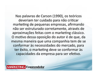Nas	
  palavras	
  de	
  Carson	
  (1990),	
  os	
  teóricos	
  
      deveriam	
  ter	
  cuidado	
  para	
  não	
  cri(car	
  
 marke(ng	
  de	
  pequenas	
  empresas,	
  aﬁrmando	
  
 não	
  ser	
  estruturado	
  corretamente,	
  através	
  de	
  
aproximações	
  feitas	
  com	
  o	
  marke(ng	
  clássico.	
  	
  
O	
  mo(vo	
  dessa	
  oposição	
  do	
  autor	
  é	
  de	
  que,	
  da	
  
mesma	
  maneira	
  que	
  uma	
  companhia	
  tem	
  de	
  se	
  
 conformar	
  às	
  necessidades	
  do	
  mercado,	
  para	
  
  ter	
  êxito,	
  o	
  marke(ng	
  deve	
  se	
  conformar	
  às	
  
     capacidades	
  da	
  empresa	
  para	
  ser	
  efe(vo.	
  
 