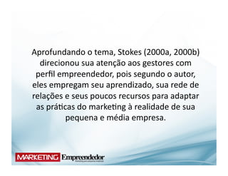 Aprofundando	
  o	
  tema,	
  Stokes	
  (2000a,	
  2000b)	
  
  direcionou	
  sua	
  atenção	
  aos	
  gestores	
  com	
  
 perﬁl	
  empreendedor,	
  pois	
  segundo	
  o	
  autor,	
  
eles	
  empregam	
  seu	
  aprendizado,	
  sua	
  rede	
  de	
  
relações	
  e	
  seus	
  poucos	
  recursos	
  para	
  adaptar	
  
 as	
  prá(cas	
  do	
  marke(ng	
  à	
  realidade	
  de	
  sua	
  
            pequena	
  e	
  média	
  empresa.	
  
 