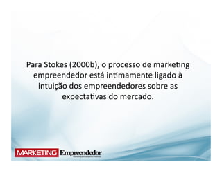 Para	
  Stokes	
  (2000b),	
  o	
  processo	
  de	
  marke(ng	
  
  empreendedor	
  está	
  in(mamente	
  ligado	
  à	
  
   intuição	
  dos	
  empreendedores	
  sobre	
  as	
  
             expecta(vas	
  do	
  mercado.	
  
 
