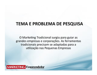 TEMA	
  E	
  PROBLEMA	
  DE	
  PESQUISA	
  

   O	
  Marke(ng	
  Tradicional	
  surgiu	
  para	
  guiar	
  as	
  
grandes	
  empresas	
  e	
  corporações.	
  As	
  ferramentas	
  
    tradicionais	
  precisam	
  se	
  adaptadas	
  para	
  a	
  
          u(lização	
  nas	
  Pequenas	
  Empresas	
  
 