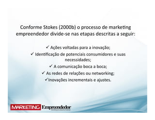 Conforme	
  Stokes	
  (2000b)	
  o	
  processo	
  de	
  marke(ng	
  
empreendedor	
  divide-­‐se	
  nas	
  etapas	
  descritas	
  a	
  seguir:	
  

                   Ações	
  voltadas	
  para	
  a	
  inovação;	
  
                      	
  
          Iden(ﬁcação	
  de	
  potenciais	
  consumidores	
  e	
  suas	
  
          	
  
                                 necessidades;	
  
                       A	
  comunicação	
  boca	
  a	
  boca;	
  
                           	
  
                As	
  redes	
  de	
  relações	
  ou	
  networking;	
  
                	
  
                 novações	
  incrementais	
  e	
  ajustes.	
  	
  	
  	
  	
  	
  
                     I
 