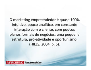 O	
  marke(ng	
  empreendedor	
  é	
  quase	
  100%	
  
 intui(vo,	
  pouco	
  analí(co,	
  em	
  constante	
  
     interação	
  com	
  o	
  cliente,	
  com	
  poucos	
  
planos	
  formais	
  de	
  negócios,	
  uma	
  pequena	
  
 estrutura,	
  pró-­‐a(vidade	
  e	
  oportunismo.	
  
               (HILLS,	
  2004,	
  p.	
  6).	
  
 
