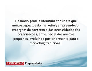 De	
  modo	
  geral,	
  a	
  literatura	
  considera	
  que	
  
muitos	
  aspectos	
  do	
  marke(ng	
  empreendedor	
  
emergem	
  do	
  contexto	
  e	
  das	
  necessidades	
  das	
  
   organizações,	
  em	
  especial	
  das	
  micro	
  e	
  
 pequenas,	
  evoluindo	
  posteriormente	
  para	
  o	
  
                marke(ng	
  tradicional.	
  	
  
 