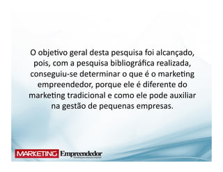 O	
  obje(vo	
  geral	
  desta	
  pesquisa	
  foi	
  alcançado,	
  
 pois,	
  com	
  a	
  pesquisa	
  bibliográﬁca	
  realizada,	
  
conseguiu-­‐se	
  determinar	
  o	
  que	
  é	
  o	
  marke(ng	
  
    empreendedor,	
  porque	
  ele	
  é	
  diferente	
  do	
  
marke(ng	
  tradicional	
  e	
  como	
  ele	
  pode	
  auxiliar	
  
        na	
  gestão	
  de	
  pequenas	
  empresas.	
  
 