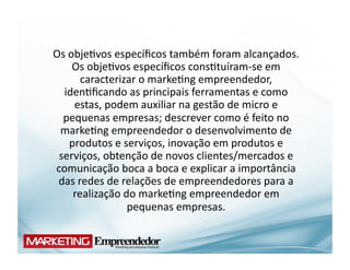 Os	
  obje(vos	
  especíﬁcos	
  também	
  foram	
  alcançados.	
  
       Os	
  obje(vos	
  especíﬁcos	
  cons(tuíram-­‐se	
  em	
  
         caracterizar	
  o	
  marke(ng	
  empreendedor,	
  
  iden(ﬁcando	
  as	
  principais	
  ferramentas	
  e	
  como	
  
       estas,	
  podem	
  auxiliar	
  na	
  gestão	
  de	
  micro	
  e	
  
  pequenas	
  empresas;	
  descrever	
  como	
  é	
  feito	
  no	
  
 marke(ng	
  empreendedor	
  o	
  desenvolvimento	
  de	
  
      produtos	
  e	
  serviços,	
  inovação	
  em	
  produtos	
  e	
  
 serviços,	
  obtenção	
  de	
  novos	
  clientes/mercados	
  e	
  
comunicação	
  boca	
  a	
  boca	
  e	
  explicar	
  a	
  importância	
  
 das	
  redes	
  de	
  relações	
  de	
  empreendedores	
  para	
  a	
  
       realização	
  do	
  marke(ng	
  empreendedor	
  em	
  
                        pequenas	
  empresas.	
  
 