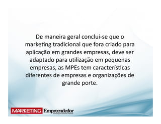 De	
  maneira	
  geral	
  conclui-­‐se	
  que	
  o	
  
marke(ng	
  tradicional	
  que	
  fora	
  criado	
  para	
  
aplicação	
  em	
  grandes	
  empresas,	
  deve	
  ser	
  
 adaptado	
  para	
  u(lização	
  em	
  pequenas	
  
  empresas,	
  as	
  MPEs	
  tem	
  caracterís(cas	
  
diferentes	
  de	
  empresas	
  e	
  organizações	
  de	
  
                    grande	
  porte.	
  
 