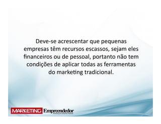 Deve-­‐se	
  acrescentar	
  que	
  pequenas	
  
empresas	
  têm	
  recursos	
  escassos,	
  sejam	
  eles	
  
ﬁnanceiros	
  ou	
  de	
  pessoal,	
  portanto	
  não	
  tem	
  
 condições	
  de	
  aplicar	
  todas	
  as	
  ferramentas	
  
         do	
  marke(ng	
  tradicional.	
  
 