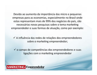 Devido	
  ao	
  aumento	
  da	
  importância	
  das	
  micro	
  e	
  pequenas	
  
 empresas	
  para	
  as	
  economias,	
  especialmente	
  no	
  Brasil	
  onde	
  
  estas	
  representam	
  mais	
  de	
  99%	
  dos	
  negócios	
  do	
  país,	
  são	
  
    necessárias	
  novas	
  pesquisas	
  sobre	
  o	
  tema	
  marke(ng	
  
empreendedor	
  e	
  suas	
  formas	
  de	
  atuação,	
  como	
  por	
  exemplo:	
  


   A	
  inﬂuência	
  das	
  redes	
  de	
  relações	
  dos	
  empreendedores	
  
   	
  
               sobre	
  o	
  marke(ng	
  empreendedor;	
  

    o	
  campo	
  de	
  competências	
  dos	
  empreendedores	
  e	
  suas	
  
    	
  
             ligações	
  com	
  o	
  marke(ng	
  empreendedor	
  
 