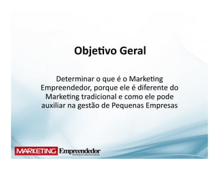 Obje;vo	
  Geral	
  

     Determinar	
  o	
  que	
  é	
  o	
  Marke(ng	
  
Empreendedor,	
  porque	
  ele	
  é	
  diferente	
  do	
  
 Marke(ng	
  tradicional	
  e	
  como	
  ele	
  pode	
  
auxiliar	
  na	
  gestão	
  de	
  Pequenas	
  Empresas	
  
 