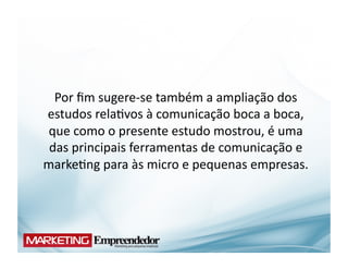 Por	
  ﬁm	
  sugere-­‐se	
  também	
  a	
  ampliação	
  dos	
  
estudos	
  rela(vos	
  à	
  comunicação	
  boca	
  a	
  boca,	
  
que	
  como	
  o	
  presente	
  estudo	
  mostrou,	
  é	
  uma	
  
 das	
  principais	
  ferramentas	
  de	
  comunicação	
  e	
  
marke(ng	
  para	
  às	
  micro	
  e	
  pequenas	
  empresas.	
  
 