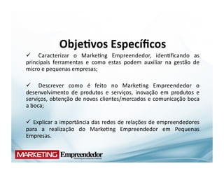 Obje;vos	
  Especíﬁcos	
  
  	
   Caracterizar	
   o	
   Marke(ng	
   Empreendedor,	
   iden(ﬁcando	
   as	
  
principais	
   ferramentas	
   e	
   como	
   estas	
   podem	
   auxiliar	
   na	
   gestão	
   de	
  
micro	
  e	
  pequenas	
  empresas;	
  

  	
   Descrever	
   como	
   é	
   feito	
   no	
   Marke(ng	
   Empreendedor	
   o	
  
desenvolvimento	
   de	
   produtos	
   e	
   serviços,	
   inovação	
   em	
   produtos	
   e	
  
serviços,	
  obtenção	
  de	
  novos	
  clientes/mercados	
  e	
  comunicação	
  boca	
  
a	
  boca;	
  

 	
   Explicar	
  a	
  importância	
  das	
  redes	
  de	
  relações	
  de	
  empreendedores	
  
para	
   a	
   realização	
   do	
   Marke(ng	
   Empreendedor	
   em	
   Pequenas	
  
Empresas.	
  
 