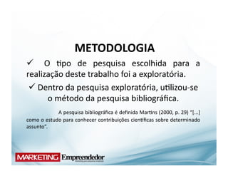 METODOLOGIA	
  
  	
   O	
   (po	
   de	
   pesquisa	
   escolhida	
   para	
   a	
  
realização	
  deste	
  trabalho	
  foi	
  a	
  exploratória.	
  
    Dentro	
  da	
  pesquisa	
  exploratória,	
  u(lizou-­‐se	
  
              	
  
                                o	
  método	
  da	
  pesquisa	
  bibliográﬁca.	
  
	
  	
  	
  	
  	
  	
  	
  	
  	
  	
  	
  	
   A	
  pesquisa	
  bibliográﬁca	
  é	
  deﬁnida	
  Mar(ns	
  (2000,	
  p.	
  29)	
  “[...]	
  
como	
  o	
  estudo	
  para	
  conhecer	
  contribuições	
  cienYﬁcas	
  sobre	
  determinado	
  
assunto”.	
  	
  
 