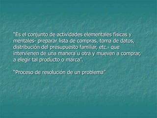 “Es el conjunto de actividades elementales físicas y
mentales- preparar lista de compras, toma de datos,
distribución del presupuesto familiar, etc.- que
intervienen de una manera u otra y mueven a comprar,
a elegir tal producto o marca”.
“Proceso de resolución de un problema”
 