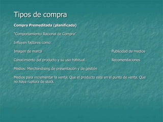 Tipos de compra
Compra Premeditada (planificada)
“Comportamiento Racional de Compra”
Influyen factores como:
Imagen de marca Publicidad de medios
Conocimiento del producto y su uso habitual Recomendaciones
Medios: Merchandising de presentación y de gestión
Medios para incrementar la venta: Que el producto esté en el punto de venta. Que
no haya ruptura de stock
 