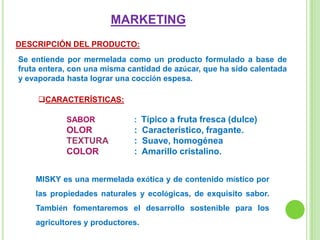 MARKETING
DESCRIPCIÓN DEL PRODUCTO:
Se entiende por mermelada como un producto formulado a base de
fruta entera, con una misma cantidad de azúcar, que ha sido calentada
y evaporada hasta lograr una cocción espesa.
CARACTERÍSTICAS:
SABOR : Típico a fruta fresca (dulce)
OLOR : Característico, fragante.
TEXTURA : Suave, homogénea
COLOR : Amarillo cristalino.
MISKY es una mermelada exótica y de contenido místico por
las propiedades naturales y ecológicas, de exquisito sabor.
También fomentaremos el desarrollo sostenible para los
agricultores y productores.
 