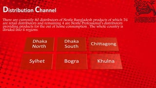 Distribution Channel
There are currently 80 distributors of Nestle Bangladesh products of which 76
are retail distributors and remaining 4 are Nestle Professional’s distributors
providing products for the out of home consumption . The whole country is
divided into 6 regions.
 