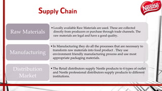 Supply Chain
•Locally available Raw Materials are used. These are collected
directly from producers or purchase through trade channels. The
raw materials are legal and have a good quality.
Raw Materials
•In Manufacturing they do all the processes that are necessary to
transform raw materials into food product . They use
environment friendly manufacturing process and use most
appropriate packaging materials.
Manufacturing
•The Retail distributors supply Nestle products to 4 types of outlet
and Nestle professional distributors supply products to different
institutions.
Distribution
Market
 