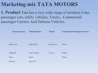 Marketing mix TATA MOTORS  1. Product :  Tata has a very wide range of products it has passenger cars, utility vehicles, Trucks,  Commercial passenger Carriers And Defense Vehicles. Passenger cars UtilityVehicles Trucks Commercial Passenger Carriers Indica vista Safari Dicor Tata Novas Buses Indigo XL Sumo Grande TL 4×4 Winger Nano Sumo Magic Fiat cars Xenon XT 