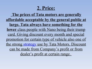 2. Price:   The prices of Tata motors are generally affordable acceptable by the general public at large. Tata always have something for the lower  class people with Nano being their trump card. Giving discount every month and special promotion for certain type of vehicle also one of the strong  strategy  use by Tata Motors. Discount can be made from Company’s profit or from dealer’s profit at certain range.   